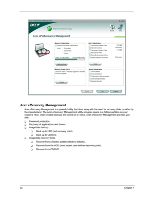 Page 3932Chapter 1
Acer eRecovery Management
Acer eRecovery Management is a powerful utility that does away with the need for recovery disks provided by 
the manufacturer. The Acer eRecovery Management utility occupies space in a hidden partition on your 
system’s HDD. User-created backups are stored on D: drive. Acer eRecovery Management provides you 
with:
TPassword protection.
TRecovery of applications and drivers.
TImage/data backup:
TBack up to HDD (set recovery point).
TBack up to CD/DVD.
TImage/data...