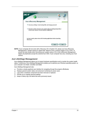 Page 40Chapter 133
NOTE: If your computer did not come with a Recovery CD or System CD, please use Acer eRecovery 
Management’s “System backup to optical disk” feature to burn a backup image to CD or DVD. To 
ensure the best results when recovering your system using a CD or Acer eRecovery Management, 
detach all peripherals (except the external Acer ODD, if your computer has one), including your Acer 
ezDock.
Acer eSettings Management
Acer eSettings Management allows you to inspect hardware specifications and...