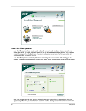 Page 4134Chapter 1
Acer eNet Management
Acer eNet Management helps you to quickly and easily connect to both wired and wireless networks in a 
variety of locations. To access this utility, either click on the “Acer eNet Management” icon on your notebook, 
or start the program from the Start menu. You also have the option to set Acer eNet Management to start 
automatically when you boot up your PC.
Acer eNet Management automatically detects the best settings for a new location, while offering you the 
freedom to...