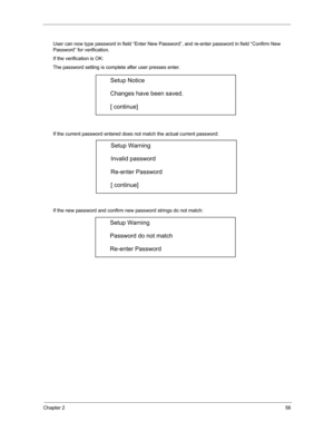 Page 63Chapter 256
User can now type password in field “Enter New Password”, and re-enter password in field “Confirm New 
Password” for verification. 
If the verification is OK: 
The password setting is complete after user presses enter. 
If the current password entered does not match the actual current password: 
If the new password and confirm new password strings do not match: 
Setup Notice 
Changes have been saved. 
[ continue] 
Setup Warning 
Invalid password 
Re-enter Password 
[ continue] 
Setup Warning...
