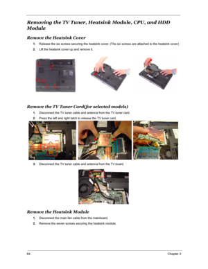 Page 7164Chapter 3
Removing the TV Tuner, Heatsink Module, CPU, and HDD 
Module
Remove the Heatsink Cover
1.Release the six screws securing the heatsink cover. (The six screws are attached to the heatsink cover)
2.Lift the heatsink cover up and remove it.
Remove the TV Tuner Card(for selected models)
1.Disconnect the TV tuner cable and antenna from the TV tuner card.
2.Press the left and right latch to release the TV tuner card.
3.Disconnect the TV tuner cable and antenna from the TV board.
Remove the Heatsink...