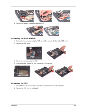 Page 72Chapter 365
3.Remove the heatsink module from the main unit.
Removing the HDD Module
1.Release the two screws securing the HDD cover. (One screw is attached to the HDD cover)
2.Remove the HDD cover.
.
3.Remove the screw securing the HDD. 
4.Holding the mylar and pull the HDD module out of the main unit.
Removing the CPU
1.Use a flat screw driver and turn the screwdriver counterclockwise to unlock the CPU.
2.Remove the CPU from the mainboard. 