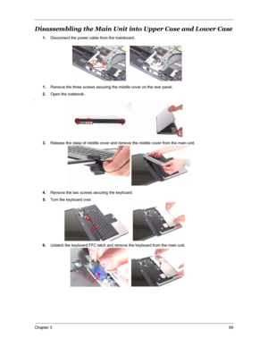 Page 76Chapter 369
Disassembling the Main Unit into Upper Case and Lower Case
1.Disconnect the power cable from the mainboard.
1.Remove the three screws securing the middle cover on the rear panel.
2.Open the notebook.
.
3.Release the clasp of middle cover and remove the middle cover from the main unit.
4.Remove the two screws securing the keyboard.
5.Turn the keyboard over.
6.Unlatch the keyboard FFC latch and remove the keyboard from the main unit. 