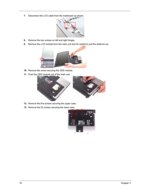 Page 7770Chapter 3
7.Disconnect the LCD cable from the mainboard as shown.
8.Remove the two screws on left and right hinges.
9.Remove the LCD module from the main unit and be careful to pull the antenna out.
10.Remove the screw securing the ODD module.
11 .Push the ODD module out of the main unit.
12.Remove the five screws securing the upper case.
13.Remove the 22 screws securing the lower case. 