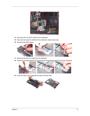 Page 78Chapter 371
14.Disconnect the LID switch cable from the mainboard.
15.Disconnect the audio DJ cable from the mainboard. (Aspire series only)
16.Disconnect the MDC cables.
17.Disconnect the MIC wire cable from the mainboard.
18.Unlatch the touchpad board FFC and disconnect the touchpad board FFC from the mainboard.
19.Lift up the upper case to separate the upper and lower case. 