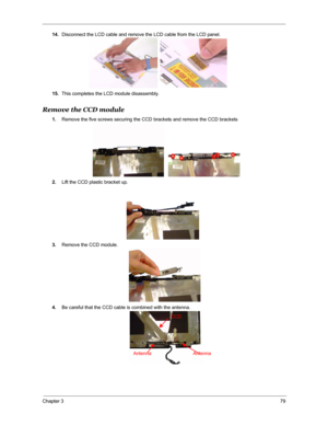 Page 86Chapter 379
14.Disconnect the LCD cable and remove the LCD cable from the LCD panel.
15.This completes the LCD module disassembly.
Remove the CCD module
1.Remove the five screws securing the CCD brackets and remove the CCD brackets 
2.Lift the CCD plastic bracket up.
3.Remove the CCD module.
4.Be careful that the CCD cable is combined with the antenna.
CCD
Antenna Antenna 