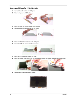 Page 8780Chapter 3
Reassembling the LCD Module
1.Connect the LCD cable to the LCD panel.
2.Place the tape on the LCD cable.
3.Place the right LCD bracket back to the LCD panel
4.Secure the right LCD bracket with the two screws.
5.Place the left LCD bracket back to the LCD panel
6.Secure the left LCD bracket with the two screws.
7.Place the LCD panel back to the LCD cover.
8.Place the inverter board back to the LCD module and connect the inverter cables to the inverter board.
9.Secure the LCD panel with the 13...