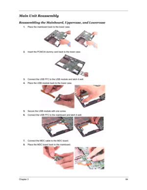 Page 91Chapter 384
Main Unit Reassembly
Reassembling the Mainboard, Uppercase, and Lowercase
1.Place the mainboard back to the lower case.
2.Insert the PCMCIA dummy card back to the lower case.
3.Connect the USB FFC to the USB module and latch it well.
4.Place the USB module back to the lower case.
5.Secure the USB module with one screw.
6.Connect the USB FFC to the mainboard and latch it well.
7.Connect the MDC cable to the MDC board.
8.Place the MDC board back to the mainboard. 