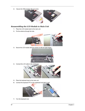 Page 9487Chapter 3
2. Secure the ODD module with one screw.
Reassembling the LCD Module to Main Unit
1.Place the LCD module back to the main unit.
2.Put the antenna through the hole.
3.Secure the LCD module with two screws on left and right hinges.
4.Connect the LCD cable to the mainboard.
5.Place the keyboard back to the main unit.
6.Connect the keyboard FFC to the mainboard and latch it well.
7.Turn the keyboard over. 