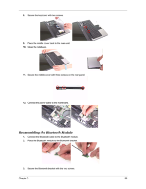 Page 95Chapter 388
8.Secure the keyboard with two screws.
9.Place the middle cover back to the main unit.
10.Close the notebook.
11 .Secure the middle cover with three screws on the rear panel.
12.Connect the power cable to the mainboard.
Reassembling the Bluetooth Module
1.Connect the Bluetooth cable to the Bluetooth module.
2.Place the Bluetooth module to the Bluetooth bracket.
3.Secure the Bluetooth bracket with the two screws. 