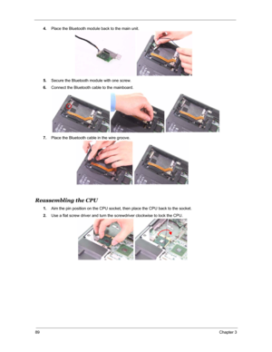 Page 9689Chapter 3
4.Place the Bluetooth module back to the main unit.
5.Secure the Bluetooth module with one screw.
6.Connect the Bluetooth cable to the mainboard.
7.Place the Bluetooth cable in the wire groove.
Reassembling the CPU 
1.Aim the pin position on the CPU socket, then place the CPU back to the socket.
2.Use a flat screw driver and turn the screwdriver clockwise to lock the CPU. 