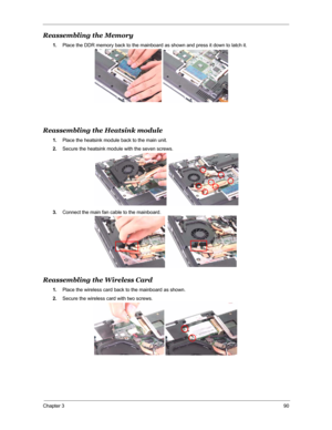 Page 97Chapter 390
Reassembling the Memory
1.Place the DDR memory back to the mainboard as shown and press it down to latch it.
Reassembling the Heatsink module
1.Place the heatsink module back to the main unit.
2.Secure the heatsink module with the seven screws.
3.Connect the main fan cable to the mainboard.
Reassembling the Wireless Card
1.Place the wireless card back to the mainboard as shown.
2.Secure the wireless card with two screws. 