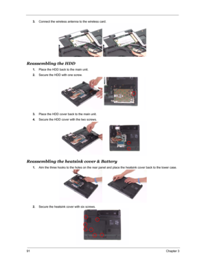 Page 9891Chapter 3
3.Connect the wireless antenna to the wireless card.
Reassembling the HDD
1.Place the HDD back to the main unit.
2.Secure the HDD with one screw.
3.Place the HDD cover back to the main unit.
4.Secure the HDD cover with the two screws.
Reassembling the heatsink cover & Battery
1.Aim the three hooks to the holes on the rear panel and place the heatsink cover back to the lower case.
2.Secure the heatsink cover with six screws. 