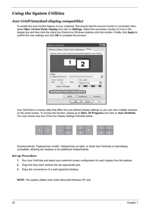 Page 28
22Chapter 1
Using the System Utilities
Acer GridVista(dual-display compatible)
To enable the dual monitor feature of your notebook, firs t ensure that the second monitor is connected, then, 
select  Start, Control Panel , Display  and click on  Settings. Select the secondary monitor (2) icon in the 
display box and then click the check box Extend my  Windows desktop onto this monitor. Finally, click Apply to 
confirm the new settings and click  OK to complete the process.
Acer GridVista is a handy...