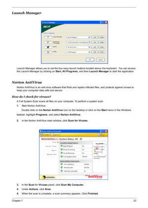 Page 29
Chapter 123
Launch Manager
Launch Manager allows you to set the four easy-launch buttons located above rhw keyboard.  You can access 
the Launch Manager by clicking on  Start, All Programs, and then Launch Manager  to start the application.
Norton AntiVirus
Norton AntiVirus is an anti-virus software that finds and  repairs infected files, and protects against viruses to 
keep your computer data safe and secure.
How do I check for viruses?
A Full System Scan scans  all files on your computer. To perform...