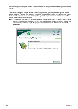 Page 32
26Chapter 1
easy data encryption/decryption and also supports on-the-fly file encryption for MSN Messager and Microsoft 
Outlook. 
There are two passwords that can be used to encrypt/ decrypt a file; the supervisor passowrd and the file-
specific password. The supervisor passwork is a “maste r” password that cna decrypt any file on your system; 
the file-specific password will be used to encrypt files by  default, or you cna choose to enter your own file-
specific password when encrypting a file.
NOTE:...