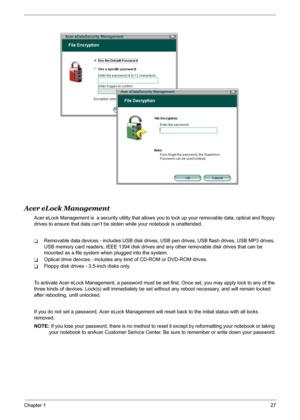Page 33
Chapter 127
Acer eLock Management
Acer eLock Management is  a security utility that allows you to lock up your removable data, optical and floppy 
drives to ensure that data can’t be st olen while your notebook is unattended.
TRemovable data devices - includes USB disk drives,  USB pen drives, USB flash drives, USB MP3 drives, 
USB memory card readers, IEEE 1394 disk drives  and any other removable disk drives that can be 
mounted as a file system when plugged into the system.
TOptical drive deivces -...