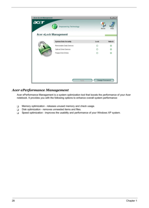 Page 34
28Chapter 1
Acer ePerformance Management
Acer ePerformance Management is a system optimization tool that boosts the performance of your Acer 
notebook. It provides you with the following op tions to enhance overall system performance:
TMemory optimization - releases unused memory and check usage.
TDisk optimization - removes unneeded items and files.
TSpeed optimization - improves the usability and performance of your Windows XP system. 