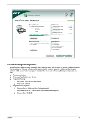 Page 35
Chapter 129
Acer eRecovery Management
Acer eRecovery Management is a powerful utility that does away with the need for recovery disks provided by 
the manufacturer. The Acer eRecover y Management utility occupies space in a hidden partition on your 
system’s HDD. User-created backups are stored on D:  drive. Acer eRecovery Management provides you 
with:
TPassword protection.
TRecovery of applications and drivers.
TImage/data backup:
TBack up to HDD (set recovery point).
TBack up to CD/DVD.
TImage/data...