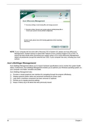 Page 36
30Chapter 1
NOTE: If your computer did not come with a Recovery  CD or System CD, please use Acer eRecovery 
Management’s “System backup to optical disk” feat ure to burn a backup image to CD or DVD. To 
ensure the best results when recovering your system using a CD or Acer eRecovery Management, 
detach all peripherals (except the external Acer ODD,  if your computer has one), including your Acer 
ezDock.
Acer eSettings Management
Acer eSettings Management allows you to inspect hard ware specifications...