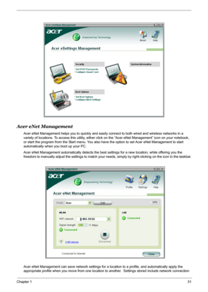 Page 37
Chapter 131
Acer eNet Management
Acer eNet Management helps you to quickly and easily connect to both wired and wireless networks in a 
variety of locations. To access this utility, either click  on the “Acer eNet Management” icon on your notebook, 
or start the program from the Start menu. You also ha ve the option to set Acer eNet Management to start 
automatically when you boot up your PC.
Acer eNet Management automatically detects the best  settings for a new location, while offering you the...