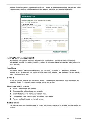 Page 38
32Chapter 1
settings(IP and DNS settings, wireless AP details, etc.), as well as default printer settings.  Security and safety 
concerns mean that Acer eNet Management d oes not store username and password information.
Acer ePower Management
Acer ePower Management features a straightforward user interface. To launch it, select Acer ePower 
Management from the Empowering Techno logy interface, or double-click the Acer ePower Management icon 
in the task tray.
Acer Mode
The default setting is “Maximum...