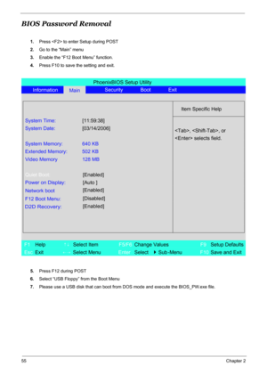 Page 61
55Chapter 2
BIOS Password Removal
1.Press  to enter Setup during POST
2. Go to the “Main” menu
3. Enable the “F12 Boot Menu” function.
4. Press F10 to save the setting and exit.
5. Press F12 during POST
6. Select “USB Floppy” from the Boot Menu 
7. Please use a USB disk that can boot from  DOS mode and execute the BIOS_PW.exe file.
PhoenixBIOS Setup Utility
Information
MainSecurity Boot Exit
Item Specific Help
System Time:
[11:59:38]
System Date:[03/14/2006]
System Memory: 640 KB
Extended Memory: 502...