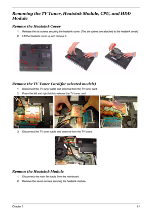 Page 68
Chapter 361
Removing the TV Tuner, Heatsink Module, CPU, and HDD 
Module
Remove the Heatsink Cover
1. Release the six screws securing the heatsink cover. (The six screws are attached to the heatsink cover)
2. Lift the heatsink cover up and remove it.
Remove the TV Tuner Card(for selected models)
1.Disconnect the TV tuner cable and antenna from the TV tuner card.
2. Press the left and right latch to release the TV tuner card.
3. Disconnect the TV tuner cable and antenna from the TV board.
Remove the...