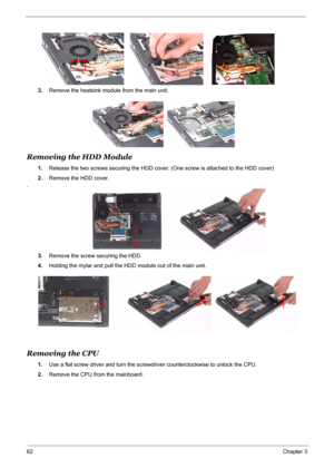 Page 69
62Chapter 3
3.Remove the heatsink module from the main unit.
Removing the HDD Module
1.Release the two screws securing the HDD cover.  (One screw is attached to the HDD cover)
2. Remove the HDD cover.
.
3.Remove the screw securing the HDD. 
4. Holding the mylar and pull the HDD  module out of the main unit.
Removing the CPU
1.Use a flat screw driver and turn the screw driver counterclockwise to unlock the CPU.
2. Remove the CPU from the mainboard. 