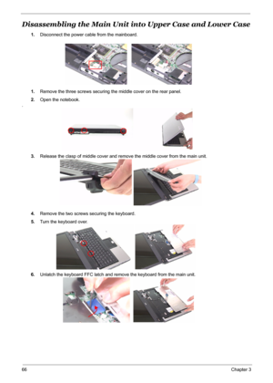 Page 73
66Chapter 3
Disassembling the Main Unit into Upper Case and Lower Case
1.Disconnect the power cable from the mainboard.
1. Remove the three screws securing the middle cover on the rear panel.
2. Open the notebook.
.
3.Release the clasp of middle cover and remo ve the middle cover from the main unit.
4. Remove the two screws securing the keyboard.
5. Turn the keyboard over.
6. Unlatch the keyboard FFC latch and remove the keyboard from the main unit. 