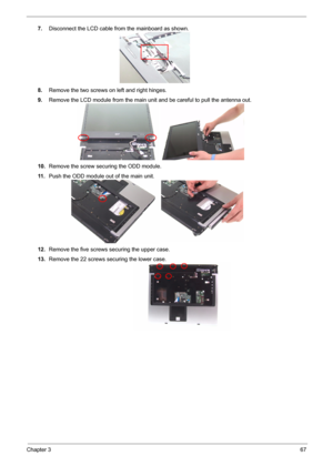 Page 74
Chapter 367
7.Disconnect the LCD cable from the mainboard as shown.
8. Remove the two screws on left and right hinges.
9. Remove the LCD module from the main un it and be careful to pull the antenna out.
10. Remove the screw securing the ODD module.
11 . Push the ODD module out of the main unit.
12. Remove the five screws  securing the upper case.
13. Remove the 22 screws securing the lower case. 