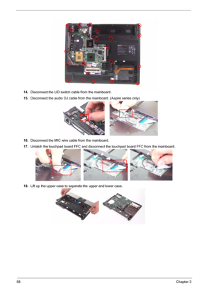 Page 75
68Chapter 3
14.Disconnect the LID switch cable from the mainboard.
15. Disconnect the audio DJ cable from the mainboard. (Aspire series only)
16. Disconnect the MIC wire cable from the mainboard.
17. Unlatch the touchpad board FFC and disconnect  the touchpad board FFC from the mainboard.
18. Lift up the upper case to separate the upper and lower case. 