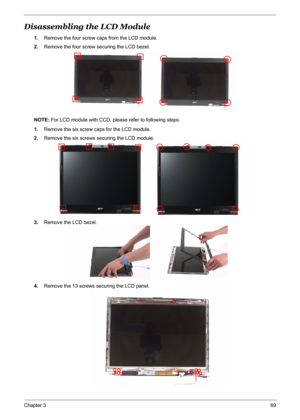 Page 76
Chapter 369
Disassembling the LCD Module 
1.Remove the four screw caps from the LCD module.
2. Remove the four screw securing the LCD bezel.
NOTE:  For LCD module with CCD, please refer to following steps.
1. Remove the six screw ca ps for the LCD module.
2. Remove the six screws securing the LCD module.
3. Remove the LCD bezel.
4. Remove the 13 screws securing the LCD panel. 