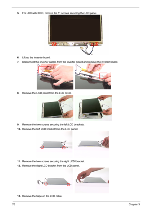 Page 77
70Chapter 3
5.For LCD with CCD, re move the 11 screws securing the LCD panel.
6. Lift up the inverter board.
7. DIsconnect the inverter cables from the in verter board and remove the inverter board.
8. Remove the LCD panel from the LCD cover.
9. Remove the two screws securing the left LCD brackets.
10. Remove the left LCD bracket from the LCD panel.
11 . Remove the two screws securing the right LCD bracket.
12. Remove the right LCD bracket from the LCD panel.
13. Remove the tape on the LCD cable. 