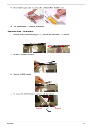 Page 78
Chapter 371
14.Disconnect the LCD cable and remove the LCD cable from the LCD panel.
15. This completes the LCD module disassembly.
Remove the CCD module
1.Remove the five screws securing the CCD brackets and remove the CCD brackets 
2. Lift the CCD plastic bracket up.
3. Remove the CCD module.
4. Be careful that the CCD cable is combined with the antenna.
CCD
Antenna Antenna 