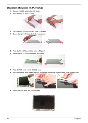 Page 79
72Chapter 3
Reassembling the LCD Module
1.Connect the LCD cable to the LCD panel.
2. Place the tape on the LCD cable.
3. Place the right LCD bracket back to the LCD panel
4. Secure the right LCD bracket with the two screws.
5. Place the left LCD bracket back to the LCD panel
6. Secure the left LCD bracket with the two screws.
7. Place the LCD panel back to the LCD cover.
8. Place the inverter board back to the LCD module and  connect the inverter cables to the inverter board.
9. Secure the LCD panel...