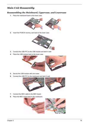 Page 84
Chapter 376
Main Unit Reassembly
Reassembling the Mainboard, Uppercase, and Lowercase
1.Place the mainboard back to the lower case.
2. Insert the PCMCIA dummy ca rd back to the lower case.
3. Connect the USB FFC to the USB module and latch it well.
4. Place the USB module back to the lower case.
5. Secure the USB module with one screw.
6. Connect the USB FFC to the mainboard and latch it well.
7. Connect the MDC cable to the MDC board.
8. Place the MDC board back to the mainboard. 