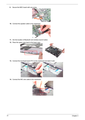 Page 85
77Chapter 3
9.Secure the MDC board with one screw.
10. Connect the speaker cable to the mainboard.
11 . Aim the location of Bluetooth and wireless launch button.
12. Place the upper case back to the lower case.
13. Connect the touchpad board FFC to  the mainboard and latch it well.
14. Connect the MIC wire cable to the mainboard. 