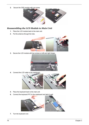 Page 87
79Chapter 3
2. Secure the ODD module with one screw.
Reassembling the LCD Module to Main Unit
1.Place the LCD module back to the main unit.
2. Put the antenna through the hole.
3. Secure the LCD module with two screws on left and right hinges.
4. Connect the LCD cable to the mainboard.
5. Place the keyboard back to the main unit.
6. Connect the keyboard FFC to the mainboard and latch it well.
7. Turn the keyboard over. 