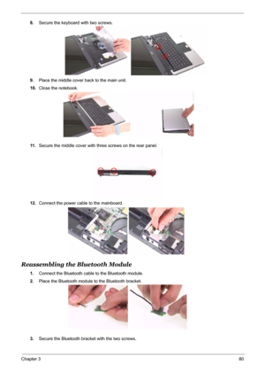 Page 88
Chapter 380
8.Secure the keyboard with two screws.
9. Place the middle cover back to the main unit.
10. Close the notebook.
11 . Secure the middle cover with three screws on the rear panel.
12. Connect the power cable to the mainboard.
Reassembling the Bluetooth Module
1.Connect the Bluetooth cable to the Bluetooth module.
2. Place the Bluetooth module to the Bluetooth bracket.
3. Secure the Bluetooth bracket with the two screws. 