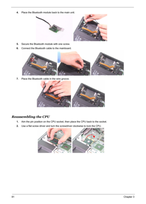 Page 89
81Chapter 3
4.Place the Bluetooth module back to the main unit.
5. Secure the Bluetooth module with one screw.
6. Connect the Bluetooth cable to the mainboard.
7. Place the Bluetooth cable in the wire groove.
Reassembling the CPU 
1.Aim the pin position on the CPU socket, then place the CPU back to the socket.
2. Use a flat screw driver and turn the  screwdriver clockwise to lock the CPU. 