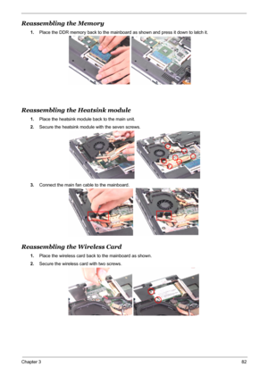 Page 90
Chapter 382
Reassembling the Memory
1.Place the DDR memory back to the mainboard  as shown and press it down to latch it.
Reassembling the Heatsink module
1.Place the heatsink module back to the main unit.
2. Secure the heatsink module with the seven screws.
3. Connect the main fan cable to the mainboard.
Reassembling the Wireless Card
1.Place the wireless card back to the mainboard as shown.
2. Secure the wireless card with two screws. 