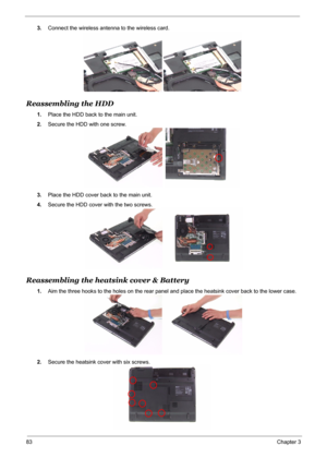 Page 91
83Chapter 3
3.Connect the wireless antenna to the wireless card.
Reassembling the HDD
1.Place the HDD back to the main unit.
2. Secure the HDD with one screw.
3. Place the HDD cover back to the main unit.
4. Secure the HDD cover with the two screws.
Reassembling the heatsink cover & Battery
1.Aim the three hooks to the holes on the rear panel and place the heatsink cover back to the lower case.
2. Secure the heatsink co ver with six screws. 