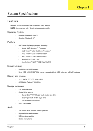 Page 11Chapter 11
System Specifications
Features
Below is a brief summary of the computer’s many feature:
NOTE: Items marked with * denote only selected models.
Operating System
•Genuine Windows® Vista™
•Genuine Windows® XP
Platform
•AMD Better By Design program, featuring:
•Mobile AMD Sempron™ Processor*
•AMD Turion™ Ultra Dual-Core Processor*
•AMD Turion™ Dual-Core Processor*
•AMD Athlon™ Dual-Core Processor*
•Acer InviLink™ 802.11b/g*
•Acer InviLink™ Nplify™ 802.11b/g/Draft-N*
System Memory
•Dual-Channel...