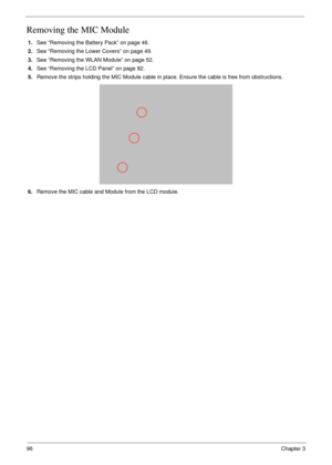 Page 10696Chapter 3
Removing the MIC Module
1.See “Removing the Battery Pack” on page 46.
2.See “Removing the Lower Covers” on page 49.
3.See “Removing the WLAN Module” on page 52.
4.See “Removing the LCD Panel” on page 92.
5.Remove the strips holding the MIC Module cable in place. Ensure the cable is free from obstructions.
6.Remove the MIC cable and Module from the LCD module. 