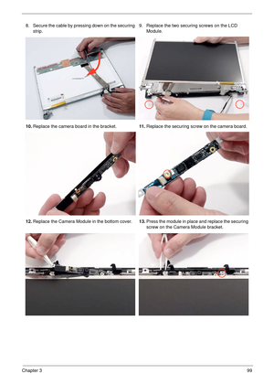 Page 109Chapter 399
8. Secure the cable by pressing down on the securing 
strip.9. Replace the two securing screws on the LCD 
Module.
10.Replace the camera board in the bracket.11 .Replace the securing screw on the camera board.
12.Replace the Camera Module in the bottom cover.13.Press the module in place and replace the securing 
screw on the Camera Module bracket. 