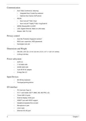 Page 122Chapter 1
Communication
•Acer Video Conference, featuring:
•Integrated Acer Crystal Eye webcam
•Optional Acer Xpress VoIP phone
•WLAN:
•Acer InviLink™ 802.11b/g*
•Acer InviLink™ Nplify™ 802.11b/g/Draft-N*
•WPAN: Bluetooth® 2.0+EDR
•LAN: Gigabit Ethernet, Wake-on-LAN ready
•Modem: 56K ITU V.92
Privacy control 
•Acer Bio-Protection fingerprint solution*
•BIOS user, supervisor, HDD passwords
•Kensington lock slot
Dimensions and Weight
•338 (W) x 247 (D) x 31/41 (H) mm (13.31 x 9.7 x 1.22/1.61 inches)
•2.29...