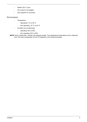 Page 13Chapter 13
•Modem (RJ-11) port
•DC-in jack for AC adapter
•Acer EasyPort IV connector
Environment
•Temperature:
•Operating: 5 °C to 35 °C
•Non-operating: -20 °C to 65 °C
•Humidity (non-condensing):
•Operating: 20% to 80%
•Non-operating: 20% to 80%
NOTE: Items marked with * denote only selected models. The specifications listed above are for reference 
only. The exact configuration of your PC depends on the model purchased. 