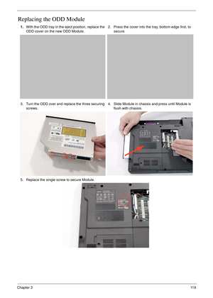 Page 129Chapter 311 9
Replacing the ODD Module 
1.With the ODD tray in the eject position, replace the 
ODD cover on the new ODD Module.2. Press the cover into the tray, bottom edge first, to 
secure.
3. Turn the ODD over and replace the three securing 
screws.4. Slide Module in chassis and press until Module is 
flush with chassis.
5. Replace the single screw to secure Module. 