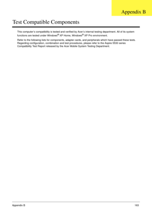 Page 173Appendix B163
Test Compatible Components
This computer’s compatibility is tested and verified by Acer’s internal testing department. All of its system 
functions are tested under Windows® XP Home, Windows® XP Pro environment. 
Refer to the following lists for components, adapter cards, and peripherals which have passed these tests. 
Regarding configuration, combination and test procedures, please refer to the Aspire 5530 series 
Compatibility Test Report released by the Acer Mobile System Testing...